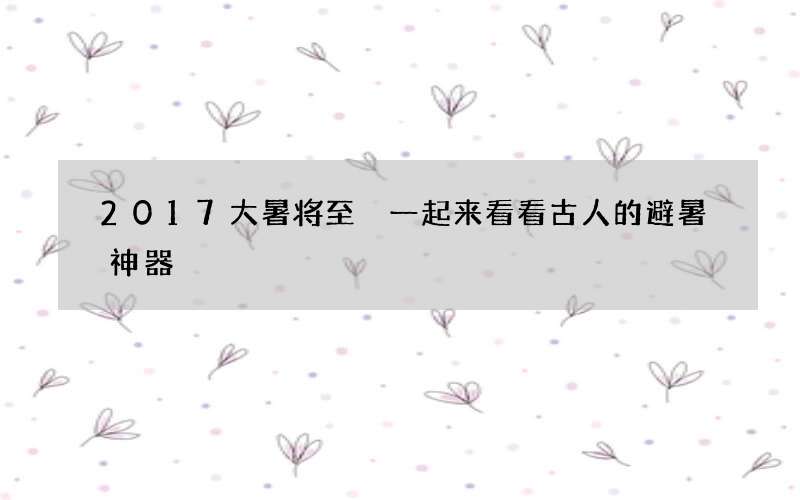 2017大暑将至 一起来看看古人的避暑神器